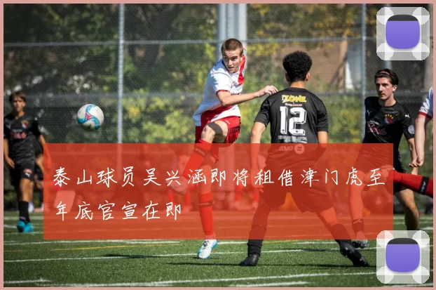 泰山球员吴兴涵即将租借津门虎至年底官宣在即