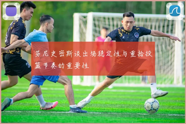 芬尼史密斯谈出场稳定性与重拾投篮节奏的重要性