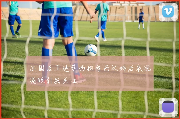 法国后卫迪萨西租借西汉姆后表现亮眼引发关注