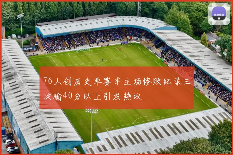 76人创历史单赛季主场惨败纪录三次输40分以上引发热议