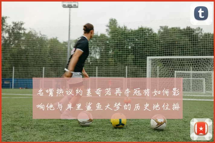 名嘴热议约基奇若再夺冠将如何影响他与库里鲨鱼大梦的历史地位排名