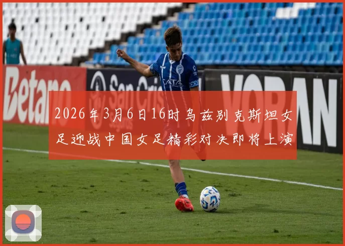2026年3月6日16时乌兹别克斯坦女足迎战中国女足精彩对决即将上演
