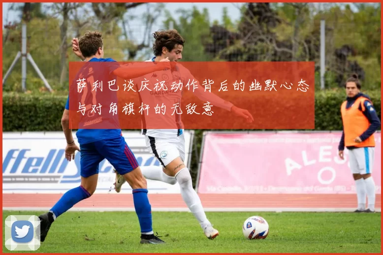 萨利巴谈庆祝动作背后的幽默心态与对角旗杆的无敌意