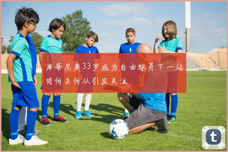 库蒂尼奥33岁成为自由球员下一站将何去何从引发关注