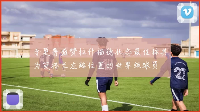 李夏普盛赞拉什福德状态最佳称其为英格兰左路位置的世界级球员
