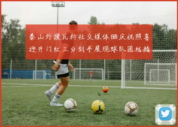 泰山外援瓦科社交媒体晒庆祝照喜迎开门红三分到手展现球队团结精神