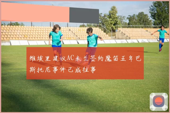 维埃里建议AC米兰签约魔笛五年巴斯托尼事件已成往事