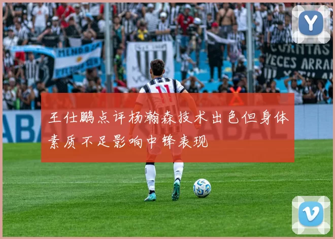 王仕鹏点评杨瀚森技术出色但身体素质不足影响中锋表现