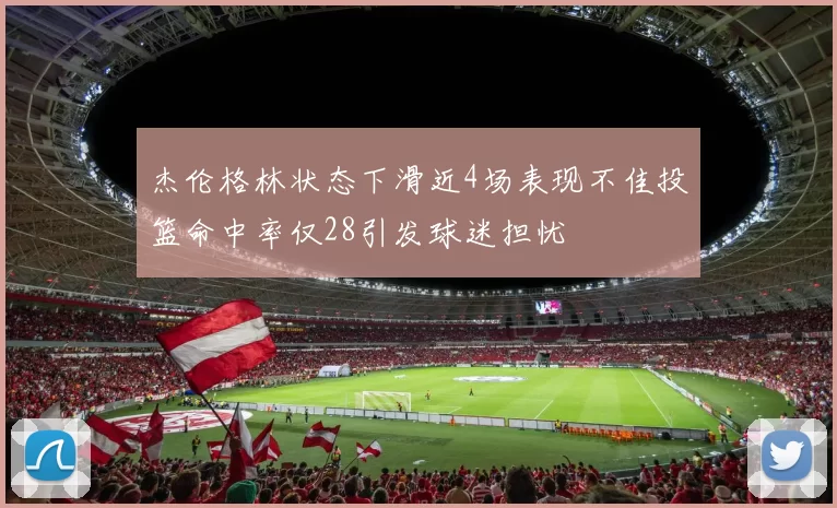 杰伦格林状态下滑近4场表现不佳投篮命中率仅28引发球迷担忧