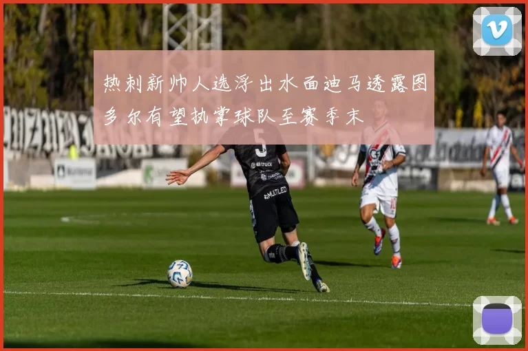 热刺新帅人选浮出水面迪马透露图多尔有望执掌球队至赛季末