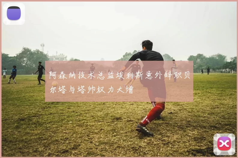 阿森纳技术总监埃利斯意外辞职贝尔塔与塔帅权力大增