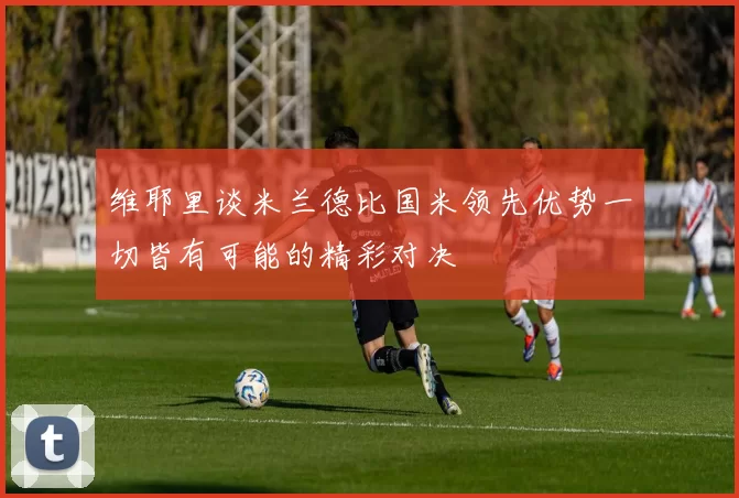 维耶里谈米兰德比国米领先优势一切皆有可能的精彩对决