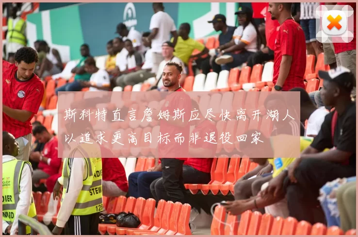 斯科特直言詹姆斯应尽快离开湖人以追求更高目标而非退役回家