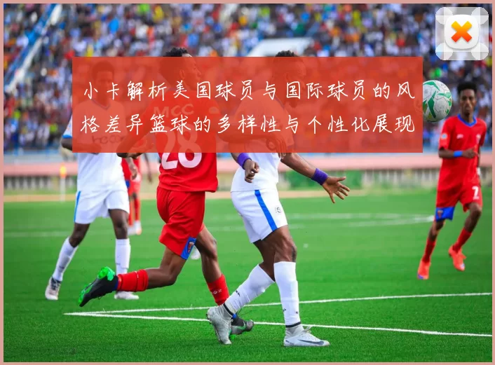 小卡解析美国球员与国际球员的风格差异篮球的多样性与个性化展现