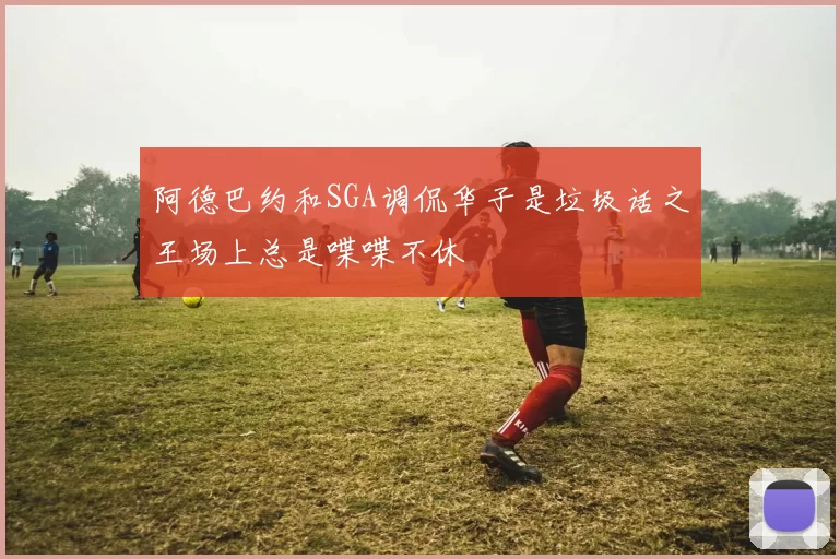阿德巴约和SGA调侃华子是垃圾话之王场上总是喋喋不休