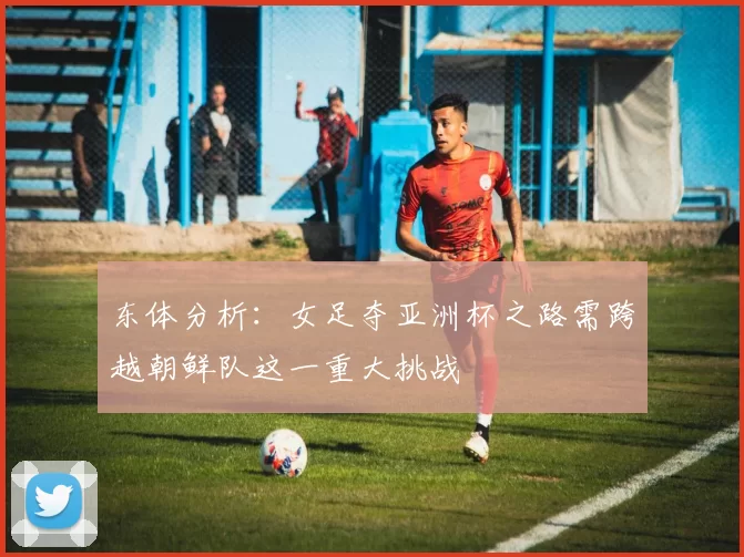 东体分析：女足夺亚洲杯之路需跨越朝鲜队这一重大挑战