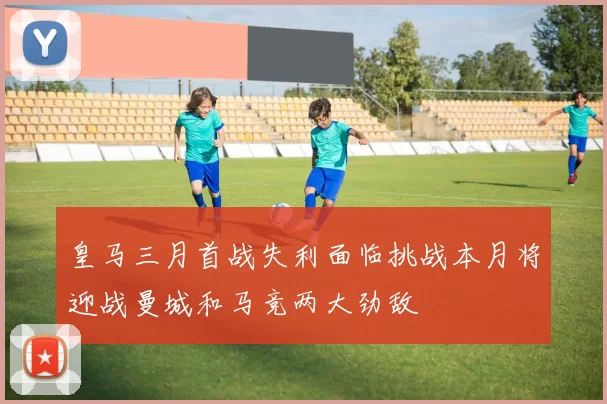 皇马三月首战失利面临挑战本月将迎战曼城和马竞两大劲敌